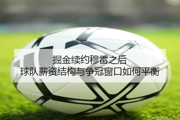 掘金续约穆雷之后 球队薪资结构与争冠窗口如何平衡